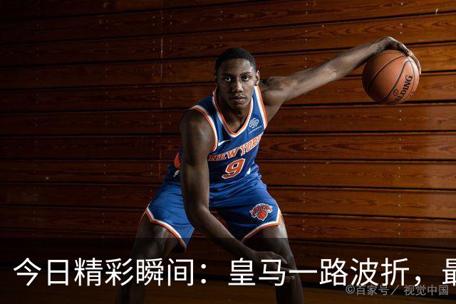 今日精彩瞬间：皇马一路波折，最终发表胜利感言